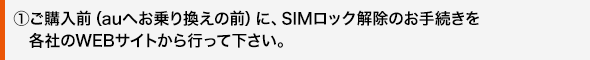 ①ご購入前(auへお乗り換えの前)に、SIMロック解除のお手続きを各社のWEBサイトから行って下さい。
